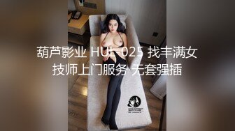 葫芦影业 HUL-025 找丰满女技师上门服务 无套强插