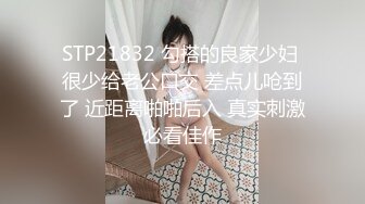 STP21832 勾搭的良家少妇 很少给老公口交 差点儿呛到了 近距离啪啪后入 真实刺激必看佳作