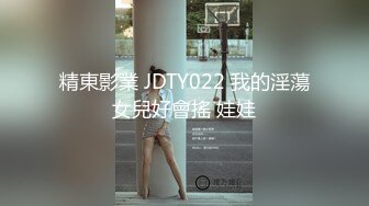 精東影業 JDTY022 我的淫蕩女兒好會搖 娃娃