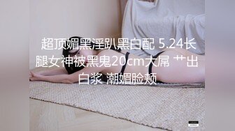  超顶媚黑淫趴黑白配 5.24长腿女神被黑鬼20cm大屌 艹出白浆 潮媚脸颊