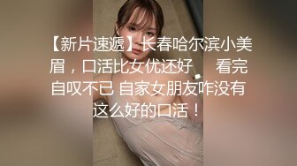 【新片速遞】长春哈尔滨小美眉，口活比女优还好❤️看完自叹不已 自家女朋友咋没有这么好的口活！