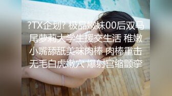 ?TX企划? 极品嫩妹00后双马尾萝莉大学生援交生活 稚嫩小嘴舔舐美味肉棒 肉棒重击无毛白虎嫩穴 爆射宫缩颤挛