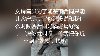 女销售员为了能签下合同只能让客户玩：‘你还没说和我什么时候签合同好痛好痛好痛’，‘痛你就叫呀，等我把你玩高潮了就签，揉奶’！