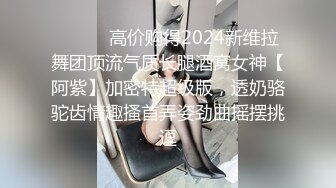 ⚫️⚫️高价购得2024新维拉舞团顶流气质长腿酒窝女神【阿紫】加密特超级版，透奶骆驼齿情趣搔首弄姿劲曲摇摆挑逗