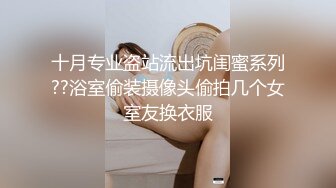 十月专业盗站流出坑闺蜜系列??浴室偷装摄像头偷拍几个女室友换衣服