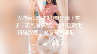 大神给19岁的小母狗戴上夹子，玩到尿失禁，话说这阴毛真是浓密，逼唇有点黑啦！