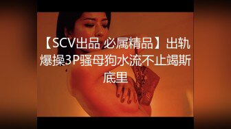 【SCV出品 必属精品】出轨爆操3P骚母狗水流不止竭斯底里