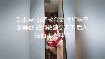 D.downer调教合集 抽打妹子的美臀 被调教到受不了 后入抽插 发出呻吟