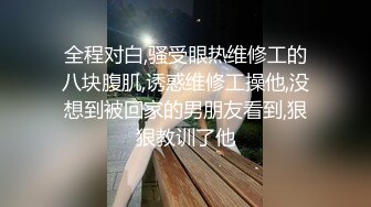 全程对白,骚受眼热维修工的八块腹肌,诱惑维修工操他,没想到被回家的男朋友看到,狠狠教训了他