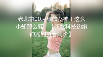 老北京00后绿帽女神！这么小却那么骚！【新款科技约炮神器到货看简阶】