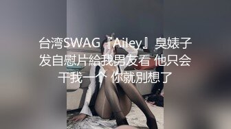 台湾SWAG『Ailey』臭婊子发自慰片給我男友看 他只会干我一个 你就別想了