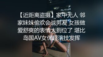 【近距离盗摄】家中无人 邻家妹妹偷欢会战男友 女孩做爱舒爽的表情太到位了 堪比岛国AV女优超演技发挥