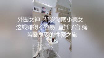 外围女神  23岁湖南小美女  这钱赚得不容易  直插子宫 痛苦又享受的性爱之旅