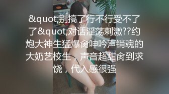 &quot;别搞了行不行受不了了&quot;对话淫荡刺激??约炮大神生猛爆肏呻吟声销魂的大奶艺校生，声音超甜肏到求饶，代入感很强