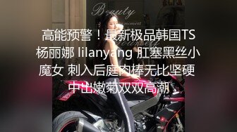 高能预警！最新极品韩国TS杨丽娜 lilanyang 肛塞黑丝小魔女 刺入后庭肉棒无比坚硬 中出嫩菊双双高潮