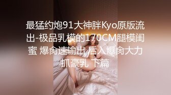 最猛约炮91大神胖Kyo原版流出-极品乳模的170CM腿模闺蜜 爆肏速输出 后入爆肏大力抓豪乳 下篇