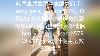 韩国高质量黑丝高跟情侣「henry_sera」「sarah579」OF私拍 无套榨汁健身房教练到爆浆韩国高质量黑丝高跟情侣「henry_sera」「sarah579」OF私拍 无套榨汁健身房教练到爆浆