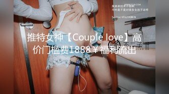 推特女神【Couple love】高价门槛费1888￥福利流出