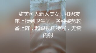   甜美可人新人美女，和男友床上操到卫生间，各种姿势轮番上阵，超级视角特写，无套内射